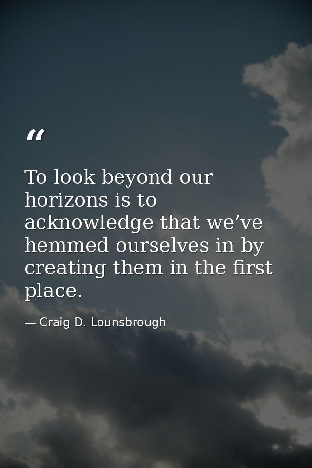To look beyond our horizons is to acknowledge that we’ve hemmed ourselves in by creating them in the first place. — Craig D. Lounsbrough