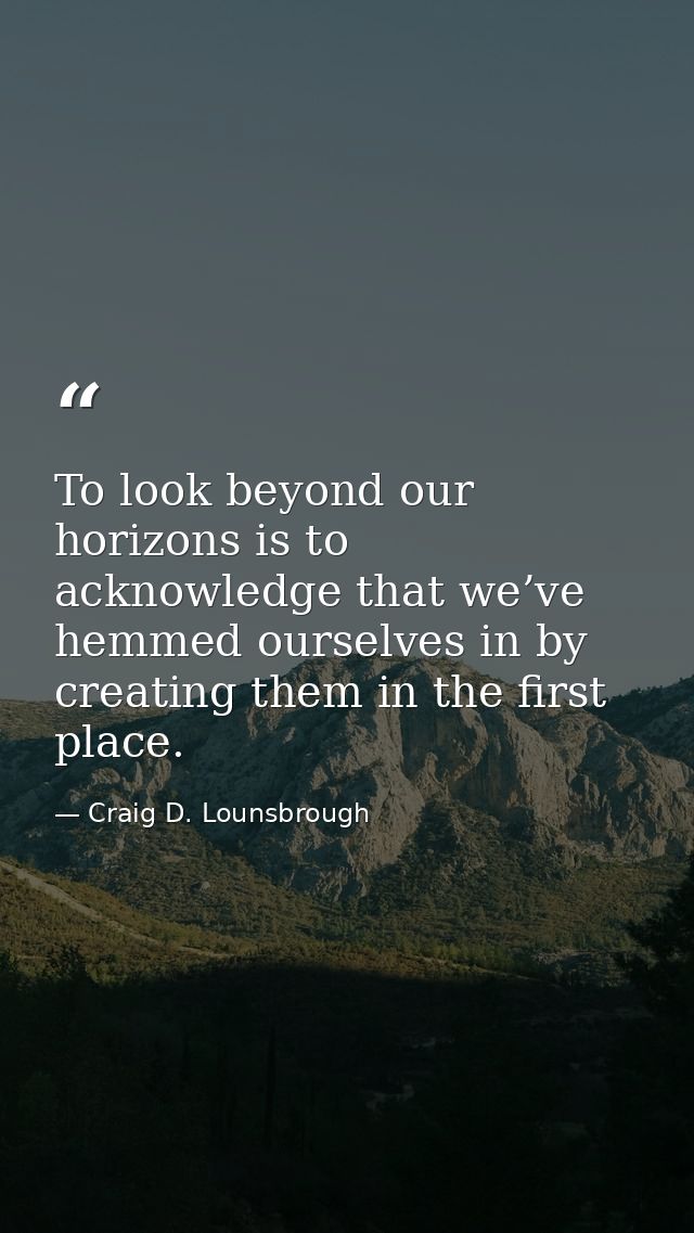 To look beyond our horizons is to acknowledge that we’ve hemmed ourselves in by creating them in the first place. — Craig D. Lounsbrough