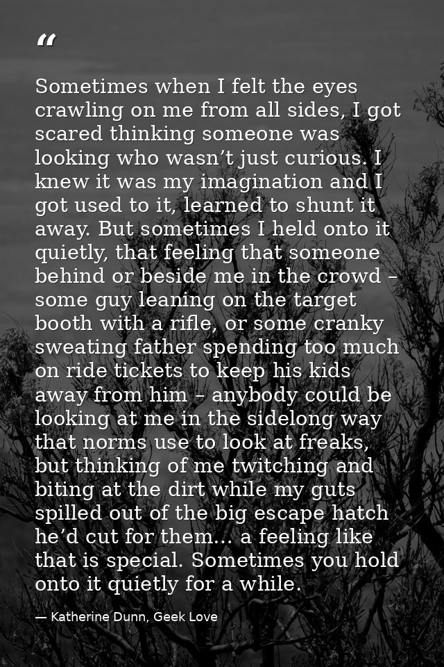 Sometimes when I felt the eyes crawling on me from all sides, I got scared thinking someone was looking who wasn’t just  — Katherine Dunn, Geek Love