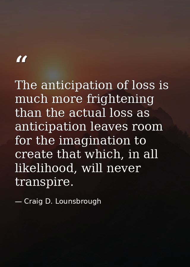 The anticipation of loss is much more frightening than the actual loss as anticipation leaves room for the imagination t — Craig D. Lounsbrough