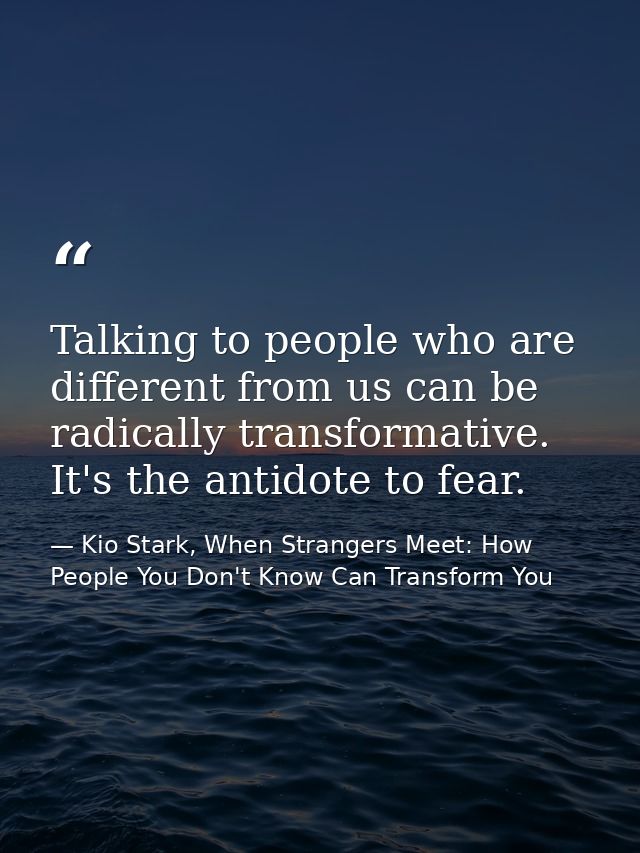 Talking to people who are different from us can be radically transformative. It's the antidote to fear. — Kio Stark, When Strangers Meet: How People You Don't Know Can Transform You