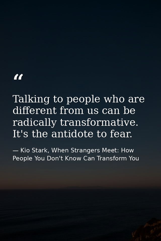 Talking to people who are different from us can be radically transformative. It's the antidote to fear. — Kio Stark, When Strangers Meet: How People You Don't Know Can Transform You