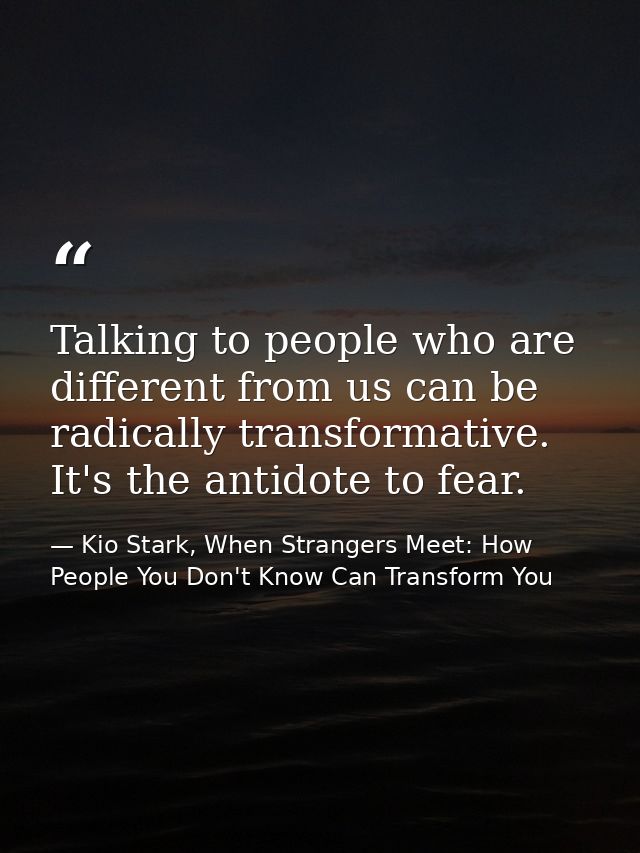 Talking to people who are different from us can be radically transformative. It's the antidote to fear. — Kio Stark, When Strangers Meet: How People You Don't Know Can Transform You