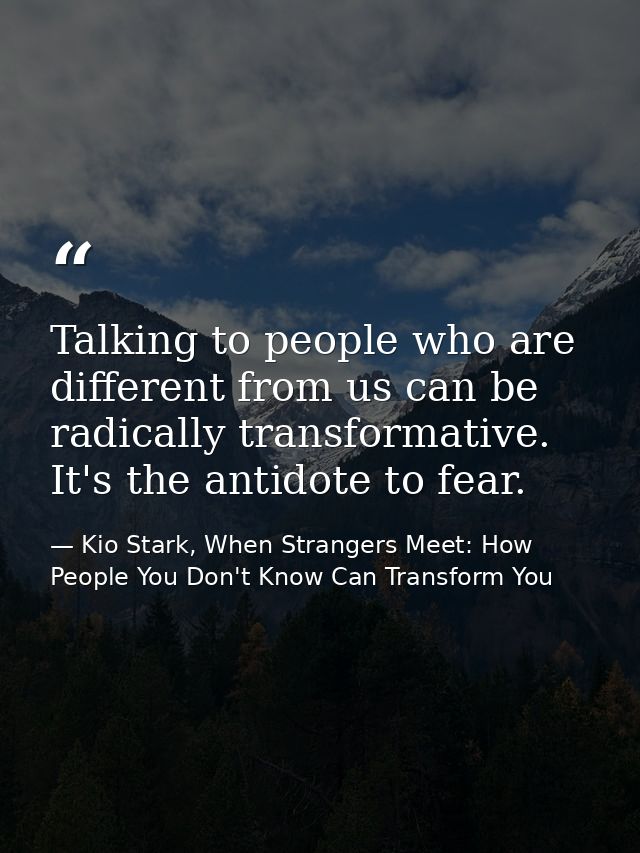 Talking to people who are different from us can be radically transformative. It's the antidote to fear. — Kio Stark, When Strangers Meet: How People You Don't Know Can Transform You