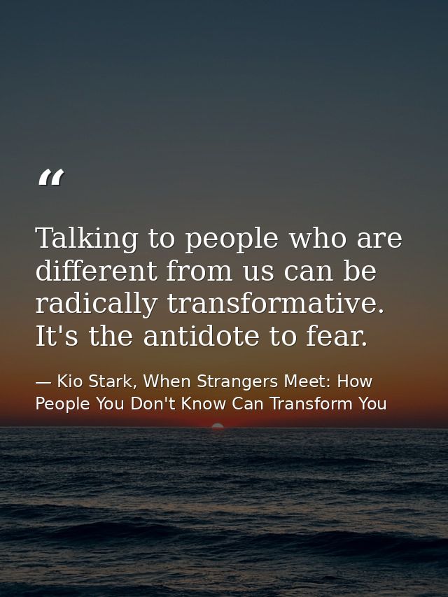 Talking to people who are different from us can be radically transformative. It's the antidote to fear. — Kio Stark, When Strangers Meet: How People You Don't Know Can Transform You