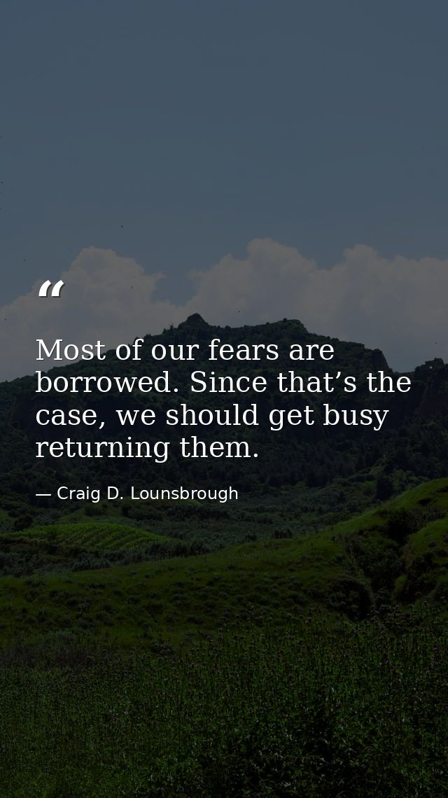 Most of our fears are borrowed. Since that’s the case, we should get busy returning them. — Craig D. Lounsbrough
