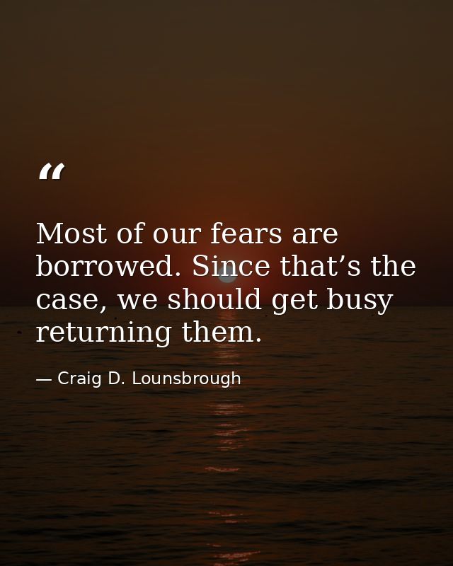 Most of our fears are borrowed. Since that’s the case, we should get busy returning them. — Craig D. Lounsbrough