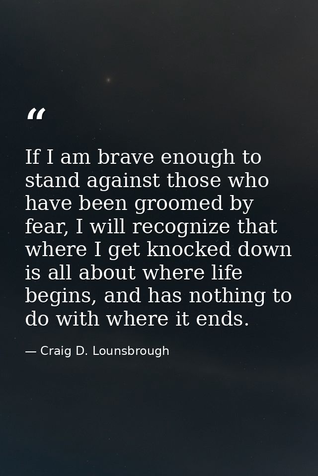 If I am brave enough to stand against those who have been groomed by fear, I will recognize that where I get knocked dow — Craig D. Lounsbrough