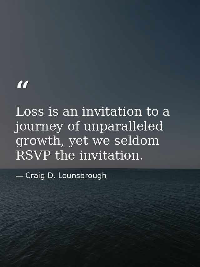 Loss is an invitation to a journey of unparalleled growth, yet we seldom RSVP the invitation. — Craig D. Lounsbrough