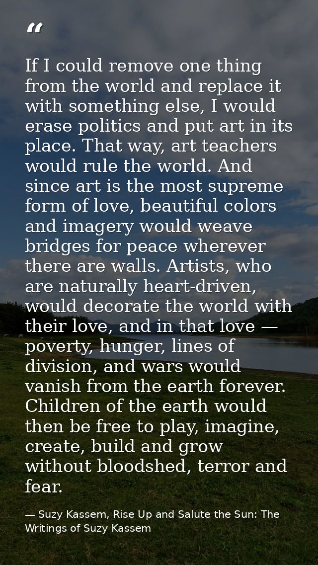If I could remove one thing from the world and replace it with something else, I would erase politics and put art in its — Suzy Kassem, Rise Up and Salute the Sun: The Writings of Suzy Kassem