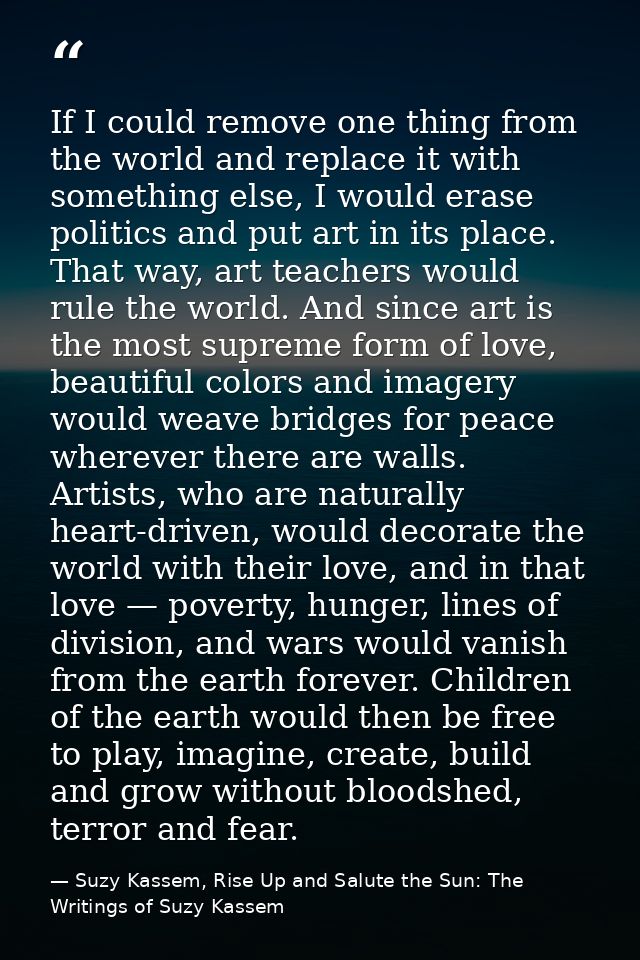 If I could remove one thing from the world and replace it with something else, I would erase politics and put art in its — Suzy Kassem, Rise Up and Salute the Sun: The Writings of Suzy Kassem