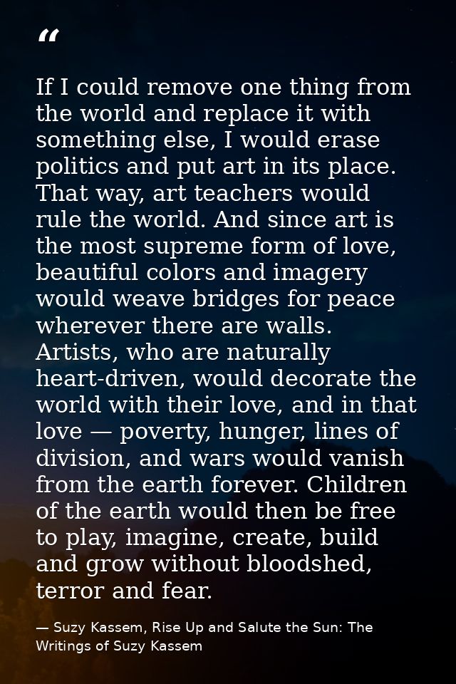If I could remove one thing from the world and replace it with something else, I would erase politics and put art in its — Suzy Kassem, Rise Up and Salute the Sun: The Writings of Suzy Kassem