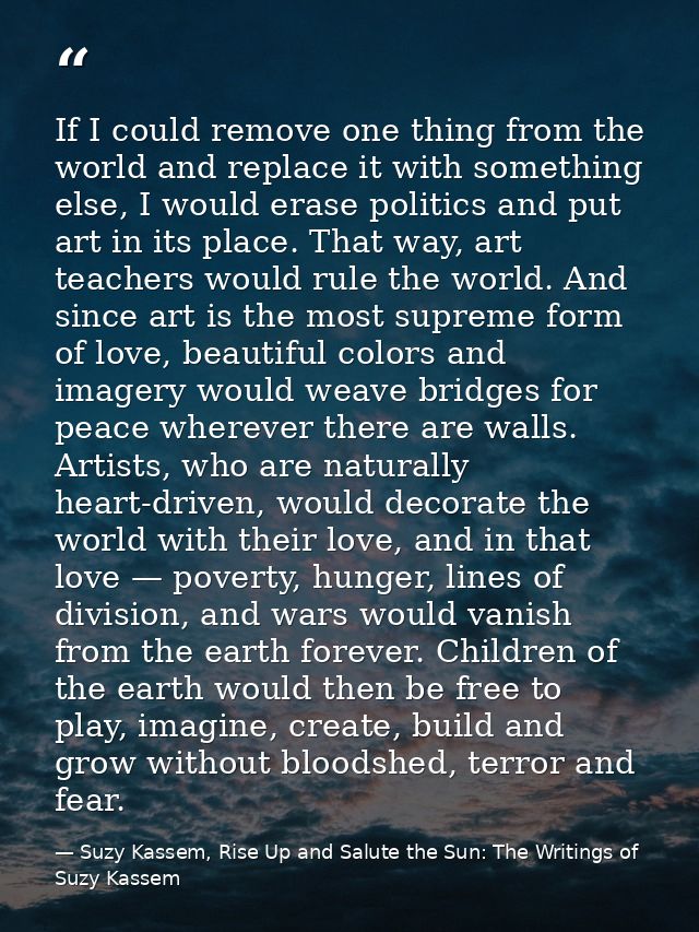 If I could remove one thing from the world and replace it with something else, I would erase politics and put art in its — Suzy Kassem, Rise Up and Salute the Sun: The Writings of Suzy Kassem