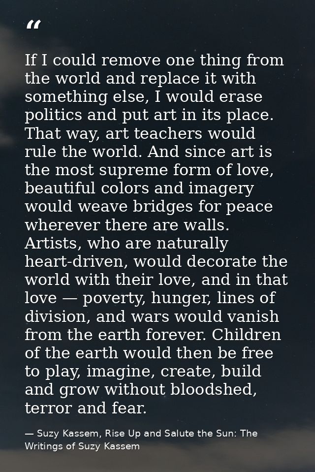 If I could remove one thing from the world and replace it with something else, I would erase politics and put art in its — Suzy Kassem, Rise Up and Salute the Sun: The Writings of Suzy Kassem
