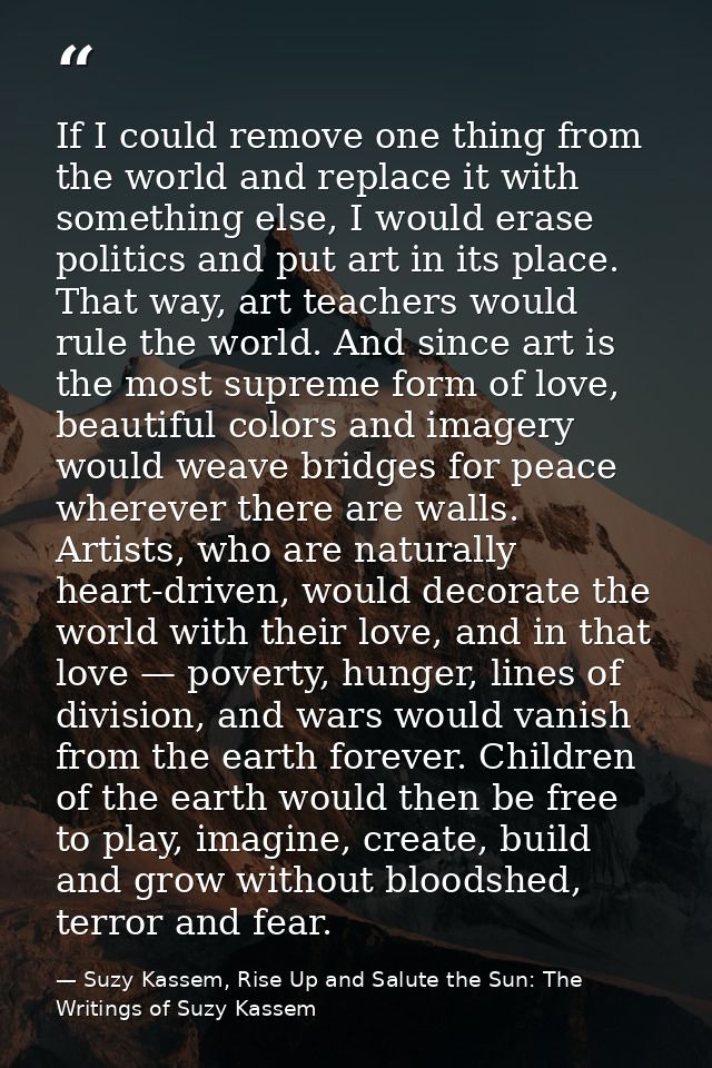 If I could remove one thing from the world and replace it with something else, I would erase politics and put art in its — Suzy Kassem, Rise Up and Salute the Sun: The Writings of Suzy Kassem