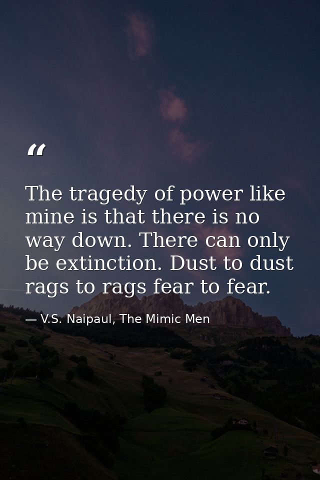 The tragedy of power like mine is that there is no way down. There can only be extinction. Dust to dust rags to rags fea — V.S. Naipaul, The Mimic Men