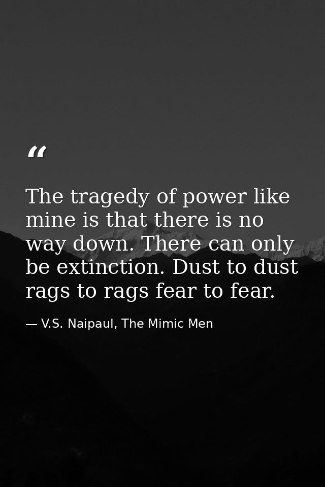 The tragedy of power like mine is that there is no way down. There can only be extinction. Dust to dust rags to rags fea — V.S. Naipaul, The Mimic Men