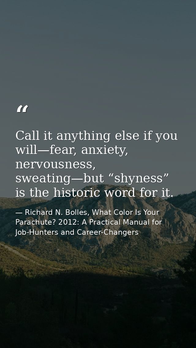 Call it anything else if you will—fear, anxiety, nervousness, sweating—but “shyness” is the historic word for it. — Richard N. Bolles, What Color Is Your Parachute? 2012: A Practical Manual for Job-Hunters and Career-Changers
