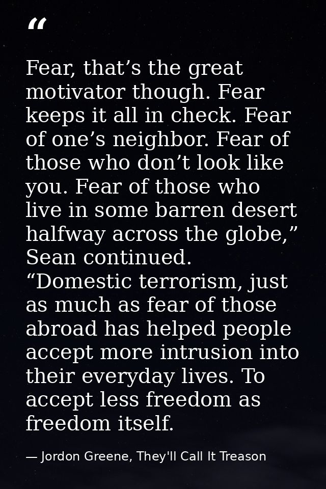 Fear, that’s the great motivator though. Fear keeps it all in check. Fear of one’s neighbor. Fear of those who don’t loo — Jordon Greene, They'll Call It Treason