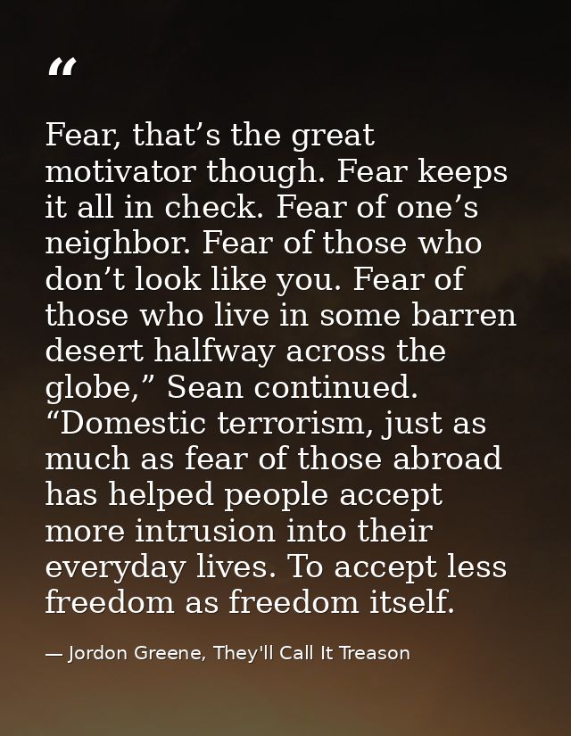 Fear, that’s the great motivator though. Fear keeps it all in check. Fear of one’s neighbor. Fear of those who don’t loo — Jordon Greene, They'll Call It Treason