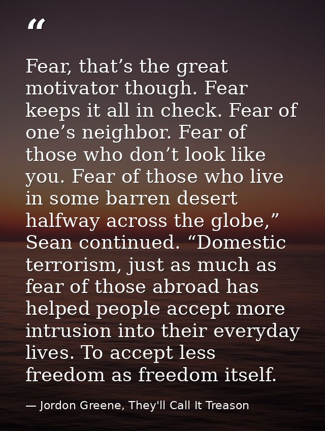 Fear, that’s the great motivator though. Fear keeps it all in check. Fear of one’s neighbor. Fear of those who don’t loo — Jordon Greene, They'll Call It Treason