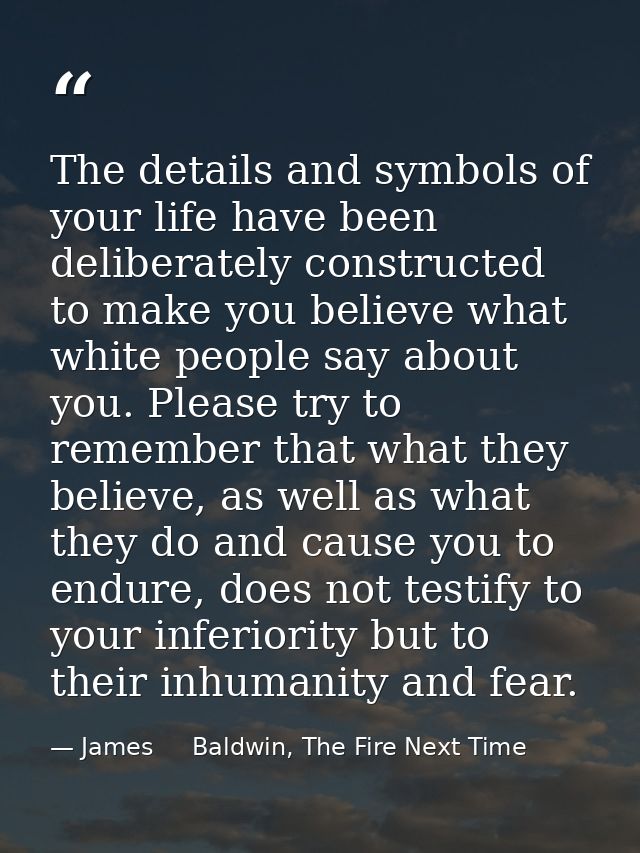The details and symbols of your life have been deliberately constructed to make you believe what white people say about  — James     Baldwin, The Fire Next Time