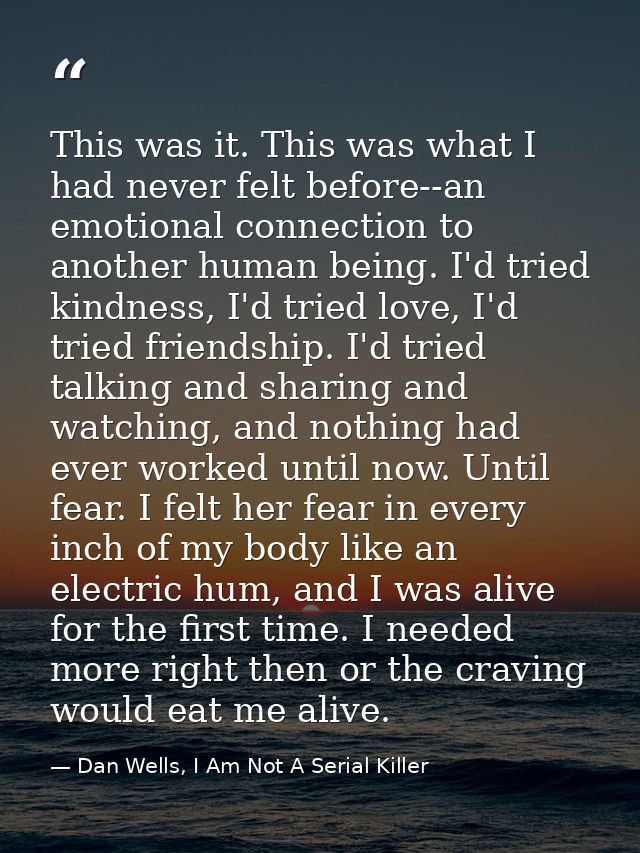 This was it. This was what I had never felt before--an emotional connection to another human being. I'd tried kindness,  — Dan Wells, I Am Not A Serial Killer