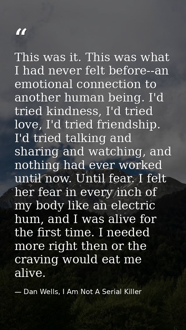 This was it. This was what I had never felt before--an emotional connection to another human being. I'd tried kindness,  — Dan Wells, I Am Not A Serial Killer