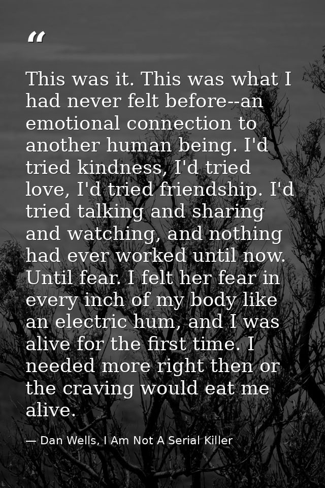 This was it. This was what I had never felt before--an emotional connection to another human being. I'd tried kindness,  — Dan Wells, I Am Not A Serial Killer