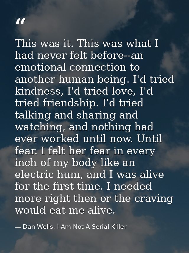 This was it. This was what I had never felt before--an emotional connection to another human being. I'd tried kindness,  — Dan Wells, I Am Not A Serial Killer
