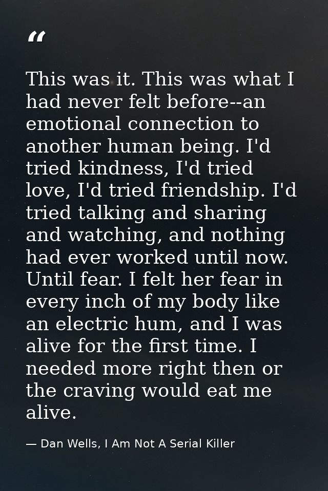 This was it. This was what I had never felt before--an emotional connection to another human being. I'd tried kindness,  — Dan Wells, I Am Not A Serial Killer