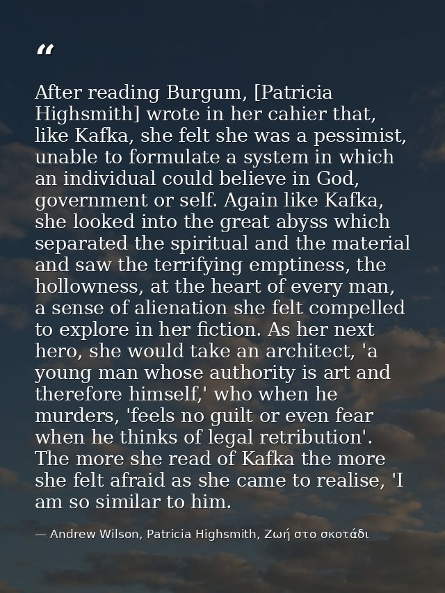 After reading Burgum, [Patricia Highsmith] wrote in her cahier that, like Kafka, she felt she was a pessimist, unable to — Andrew Wilson, Patricia Highsmith, Ζωή στο σκοτάδι