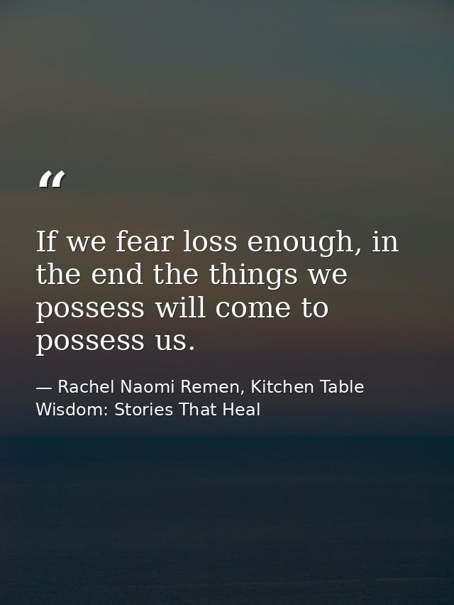 If we fear loss enough, in the end the things we possess will come to possess us. — Rachel Naomi Remen, Kitchen Table Wisdom: Stories That Heal