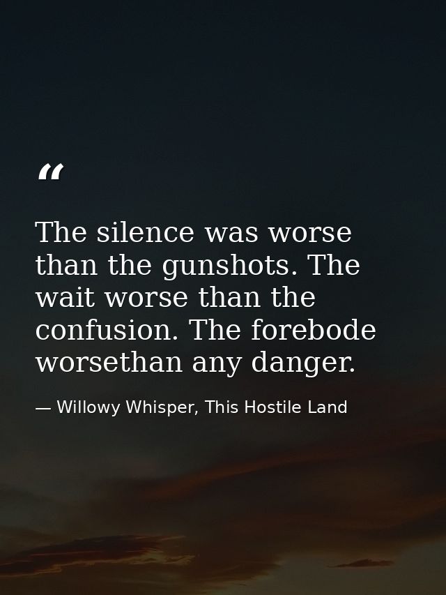 The silence was worse than the gunshots. The wait worse than the confusion. The forebode worsethan any danger. — Willowy Whisper, This Hostile Land