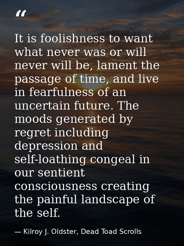 It is foolishness to want what never was or will never will be, lament the passage of time, and live in fearfulness of a — Kilroy J. Oldster, Dead Toad Scrolls