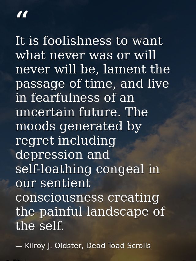 It is foolishness to want what never was or will never will be, lament the passage of time, and live in fearfulness of a — Kilroy J. Oldster, Dead Toad Scrolls