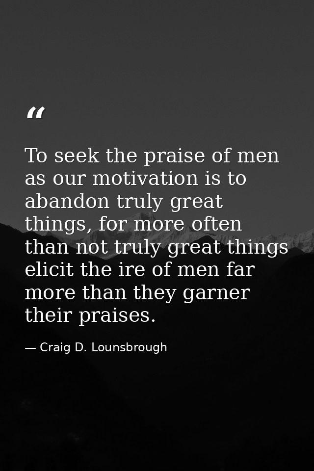 To seek the praise of men as our motivation is to abandon truly great things, for more often than not truly great things — Craig D. Lounsbrough