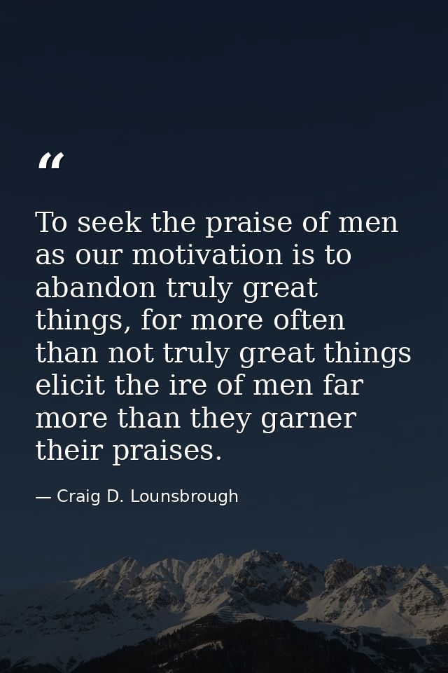 To seek the praise of men as our motivation is to abandon truly great things, for more often than not truly great things — Craig D. Lounsbrough