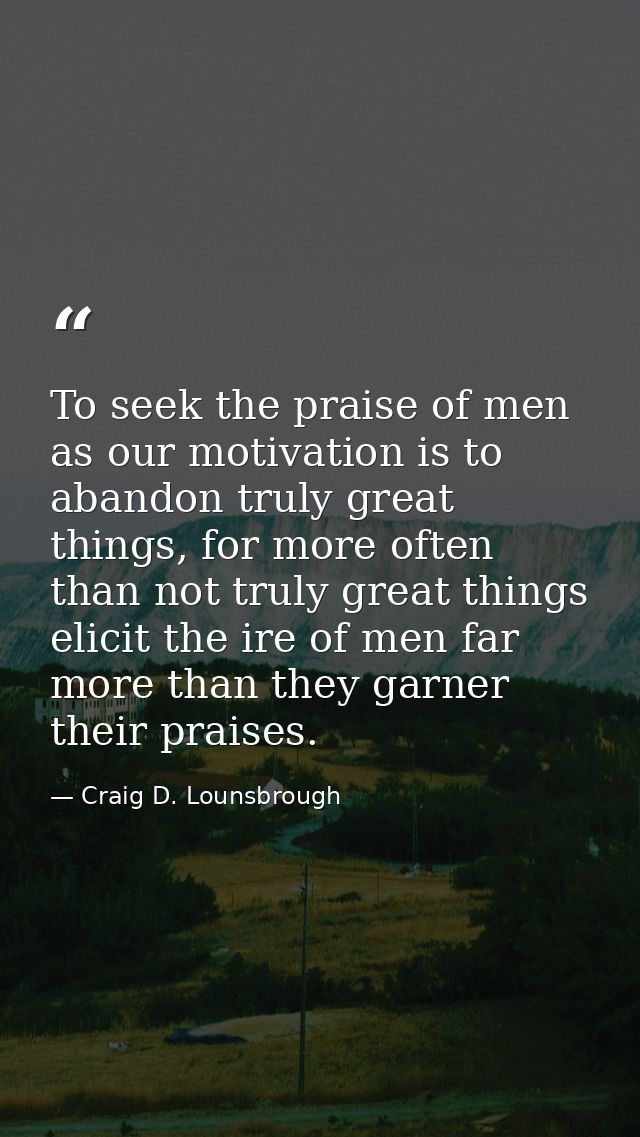 To seek the praise of men as our motivation is to abandon truly great things, for more often than not truly great things — Craig D. Lounsbrough