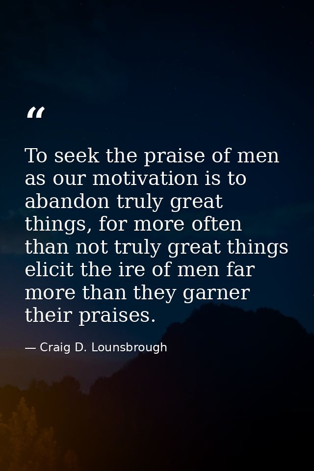 To seek the praise of men as our motivation is to abandon truly great things, for more often than not truly great things — Craig D. Lounsbrough