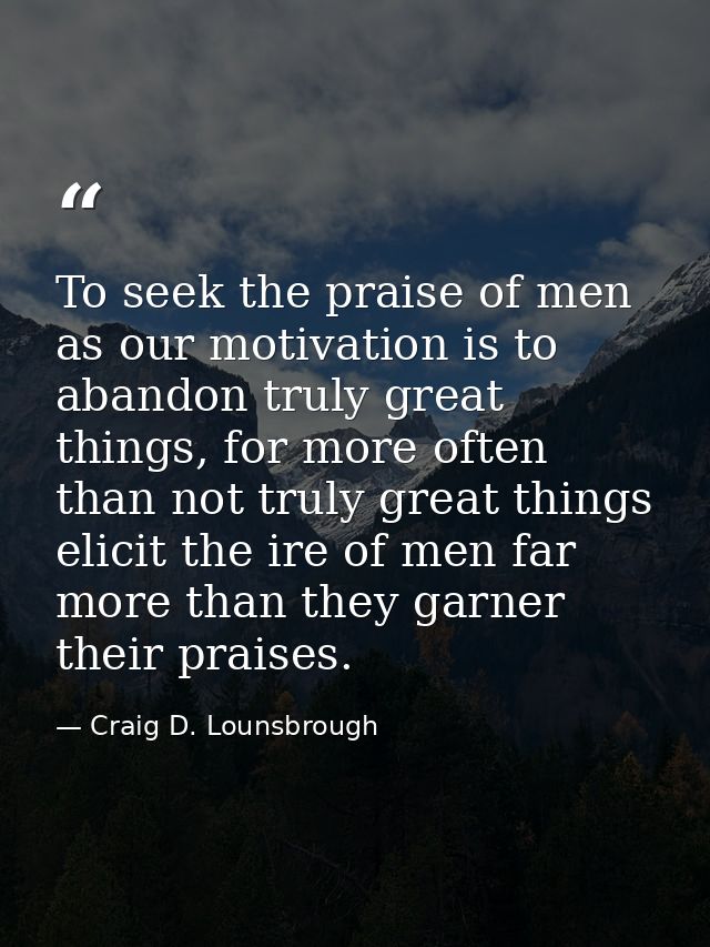 To seek the praise of men as our motivation is to abandon truly great things, for more often than not truly great things — Craig D. Lounsbrough