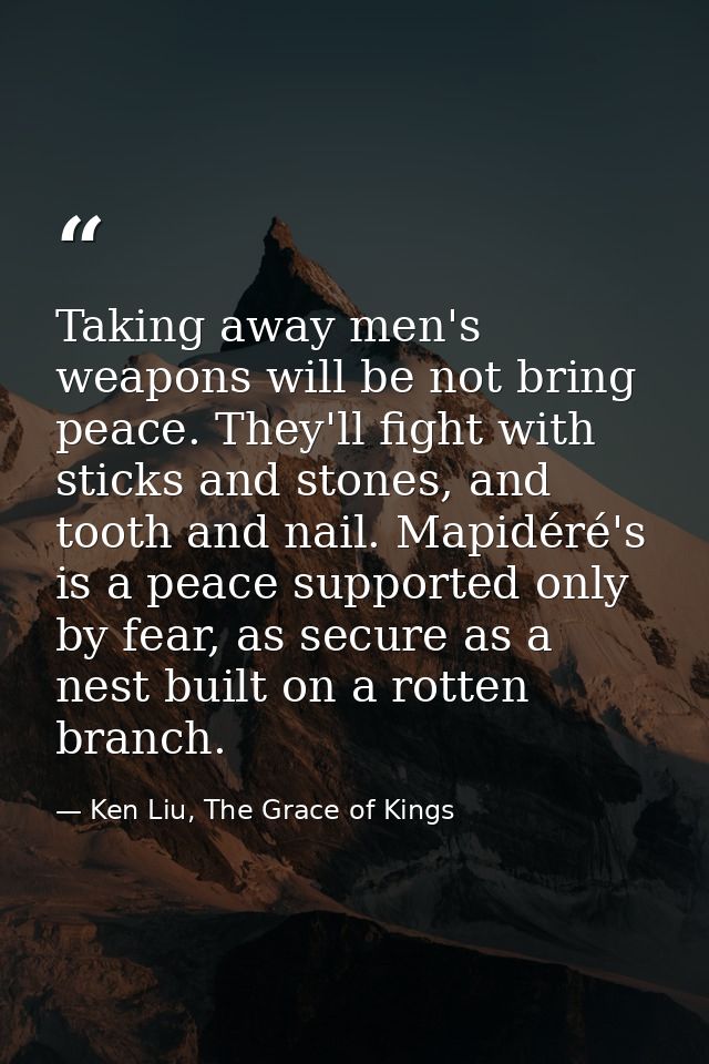 Taking away men's weapons will be not bring peace. They'll fight with sticks and stones, and tooth and nail. Mapidéré's  — Ken Liu, The Grace of Kings