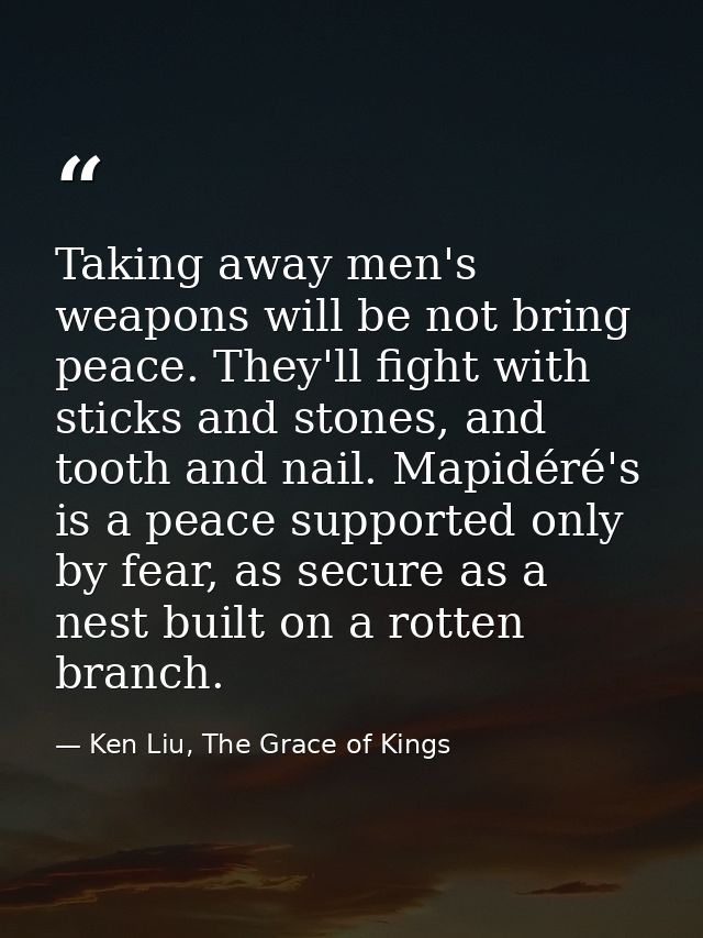 Taking away men's weapons will be not bring peace. They'll fight with sticks and stones, and tooth and nail. Mapidéré's  — Ken Liu, The Grace of Kings
