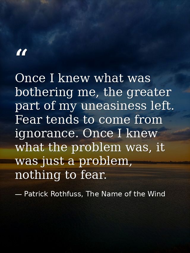 Once I knew what was bothering me, the greater part of my uneasiness left. Fear tends to come from ignorance. Once I kne — Patrick Rothfuss, The Name of the Wind