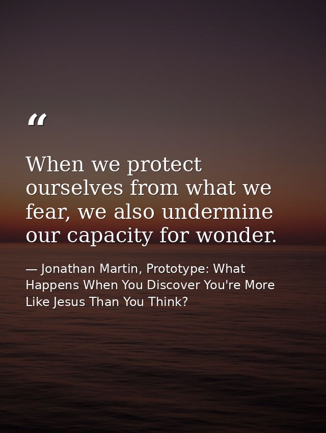 When we protect ourselves from what we fear, we also undermine our capacity for wonder. — Jonathan Martin, Prototype: What Happens When You Discover You're More Like Jesus Than You Think?