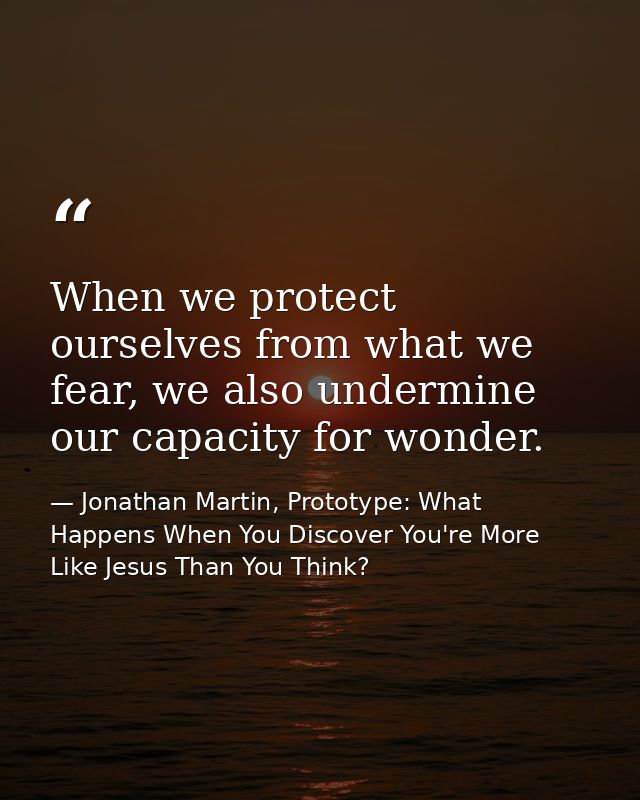 When we protect ourselves from what we fear, we also undermine our capacity for wonder. — Jonathan Martin, Prototype: What Happens When You Discover You're More Like Jesus Than You Think?