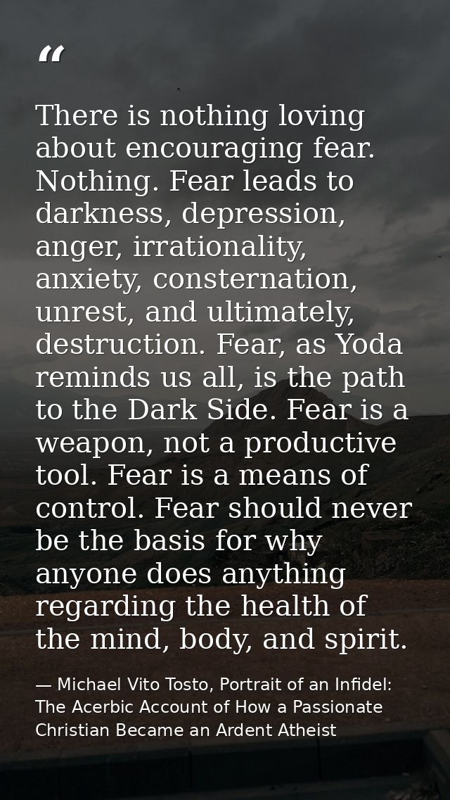 There is nothing loving about encouraging fear. Nothing. Fear leads to darkness, depression, anger, irrationality, anxie — Michael Vito Tosto, Portrait of an Infidel: The Acerbic Account of How a Passionate Christian Became an Ardent Atheist