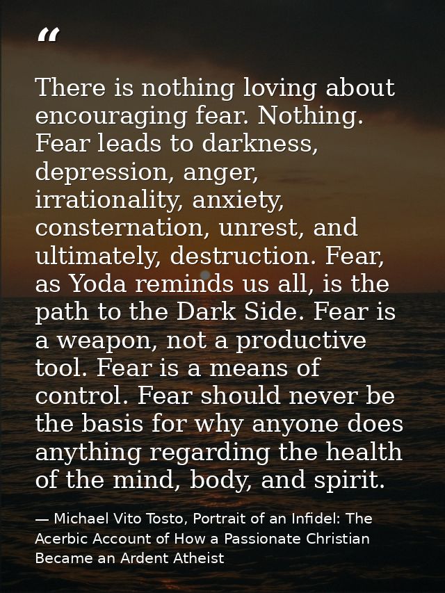 There is nothing loving about encouraging fear. Nothing. Fear leads to darkness, depression, anger, irrationality, anxie — Michael Vito Tosto, Portrait of an Infidel: The Acerbic Account of How a Passionate Christian Became an Ardent Atheist