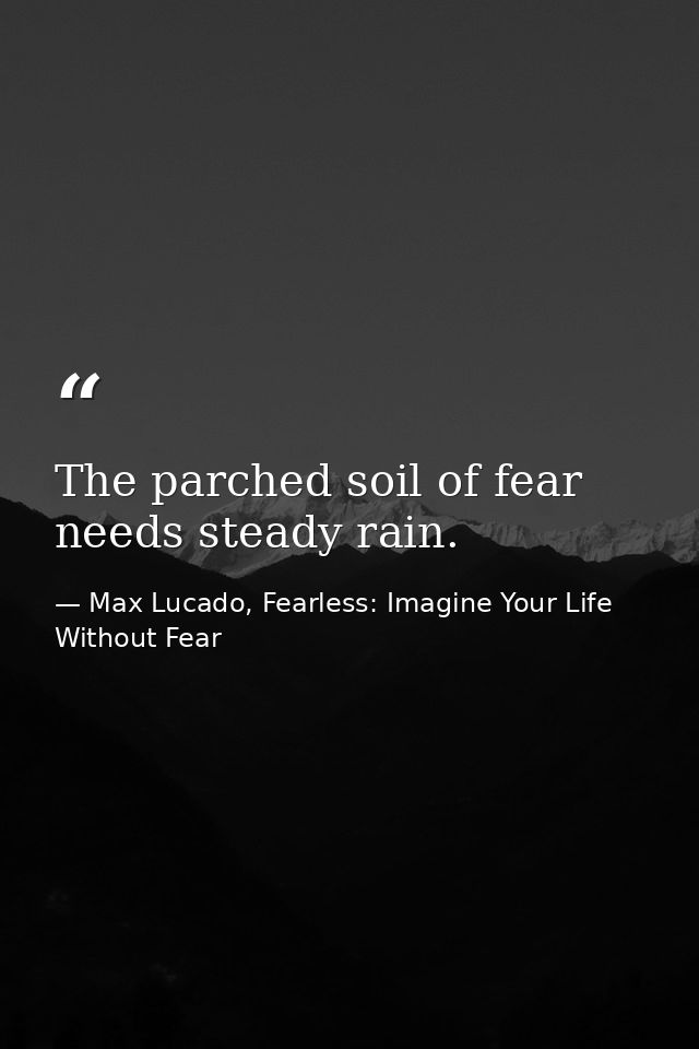 The parched soil of fear needs steady rain. — Max Lucado, Fearless: Imagine Your Life Without Fear