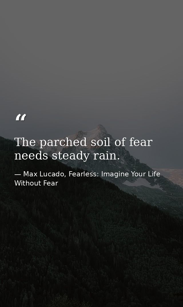 The parched soil of fear needs steady rain. — Max Lucado, Fearless: Imagine Your Life Without Fear
